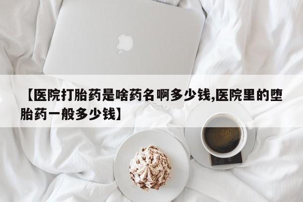 米非米索使用【医院打胎药是啥药名啊多少钱,医院里的堕胎药一般多少钱】