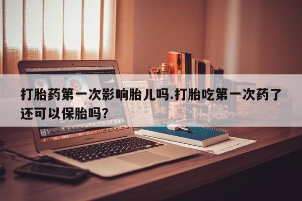 米非米索使用打胎药第一次影响胎儿吗.打胎吃第一次药了还可以保胎吗？