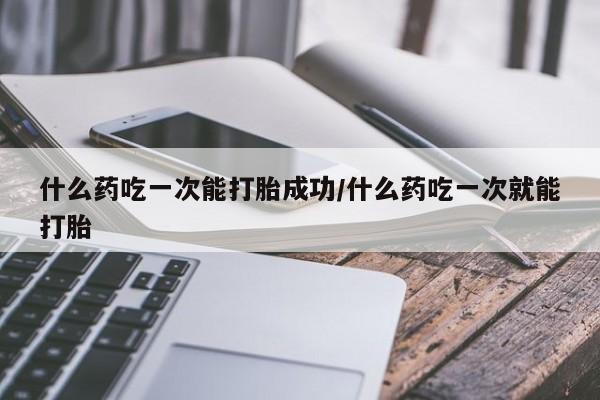 米非米索使用什么药吃一次能打胎成功/什么药吃一次就能打胎