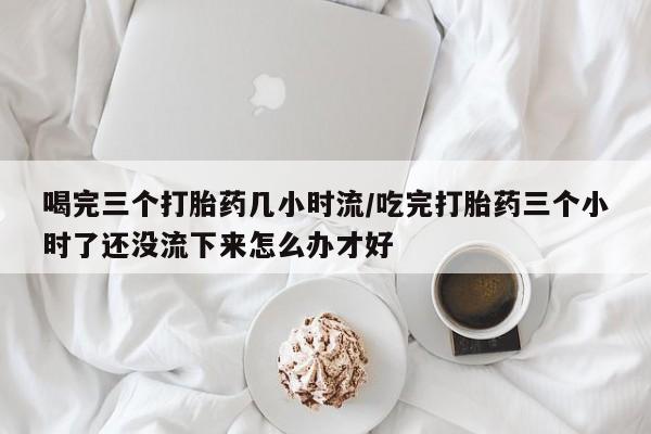 米非米索使用喝完三个打胎药几小时流/吃完打胎药三个小时了还没流下来怎么办才好