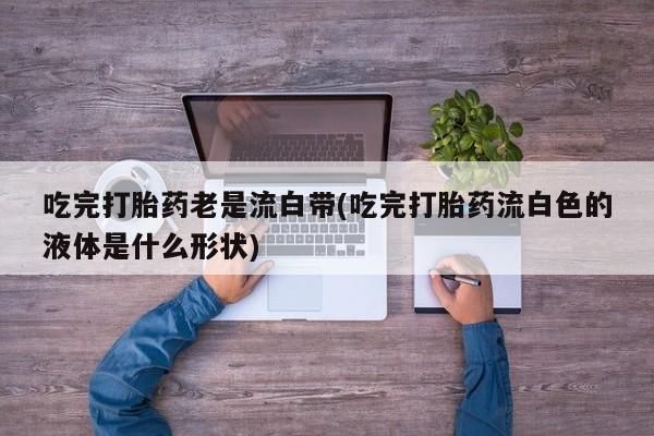 米非米索使用吃完打胎药老是流白带(吃完打胎药流白色的液体是什么形状)