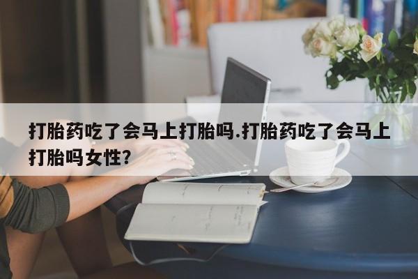 米非米索使用打胎药吃了会马上打胎吗.打胎药吃了会马上打胎吗女性?