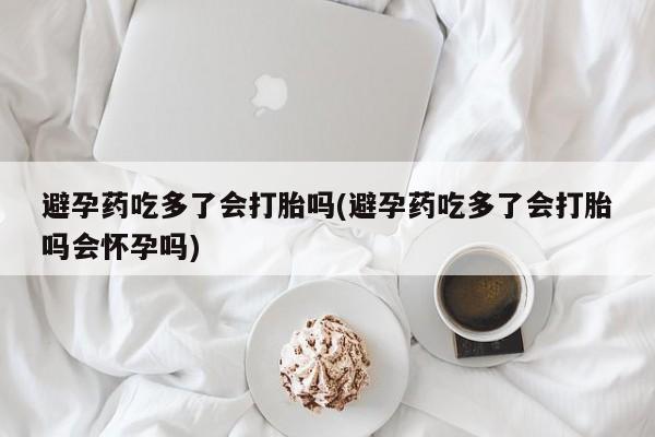 米非米索使用避孕药吃多了会打胎吗(避孕药吃多了会打胎吗会怀孕吗)