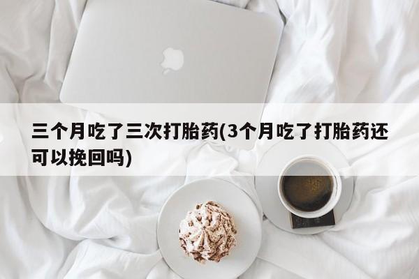 米非米索使用三个月吃了三次打胎药(3个月吃了打胎药还可以挽回吗)