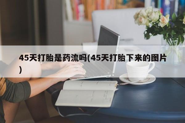 米非米索使用45天打胎是药流吗(45天打胎下来的图片)