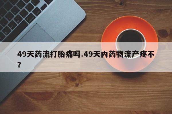 米非米索使用49天药流打胎痛吗.49天内药物流产疼不？
