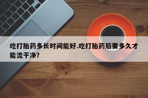 米非米索使用吃打胎药多长时间能好.吃打胎药后要多久才能流干净？