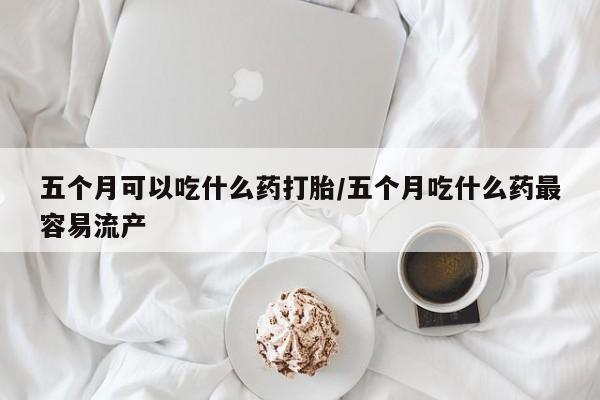 米非米索使用五个月可以吃什么药打胎/五个月吃什么药最容易流产