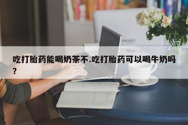 米非米索使用吃打胎药能喝奶茶不.吃打胎药可以喝牛奶吗?