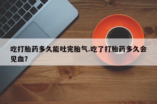 米非米索使用吃打胎药多久能吐完胎气.吃了打胎药多久会见血？