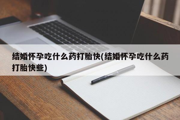 米非米索使用结婚怀孕吃什么药打胎快(结婚怀孕吃什么药打胎快些)
