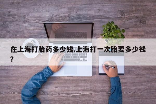 米非米索使用在上海打胎药多少钱.上海打一次胎要多少钱？