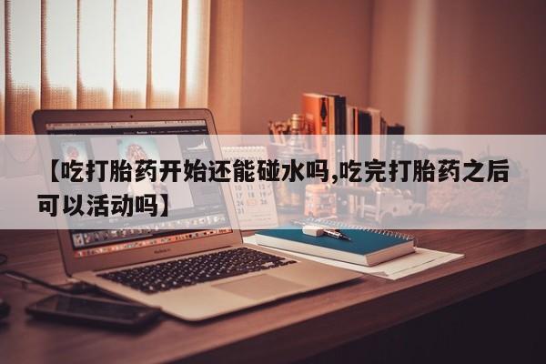 米非米索使用【吃打胎药开始还能碰水吗,吃完打胎药之后可以活动吗】