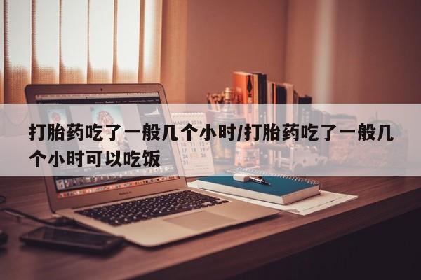 米非米索使用打胎药吃了一般几个小时/打胎药吃了一般几个小时可以吃饭