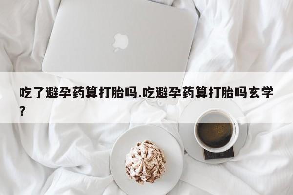 米非米索使用吃了避孕药算打胎吗.吃避孕药算打胎吗玄学？