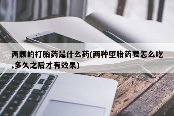 米非米索使用两颗的打胎药是什么药(两种堕胎药要怎么吃,多久之后才有效果)