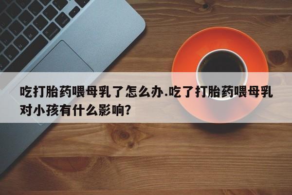 米非米索使用吃打胎药喂母乳了怎么办.吃了打胎药喂母乳对小孩有什么影响？