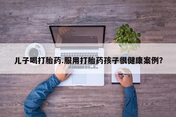 米非米索使用儿子喝打胎药.服用打胎药孩子很健康案例？