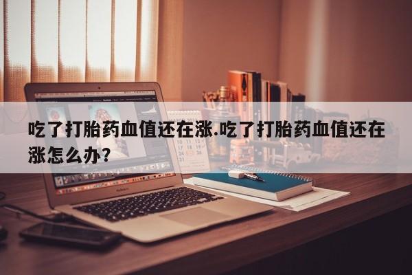 米非米索使用吃了打胎药血值还在涨.吃了打胎药血值还在涨怎么办？