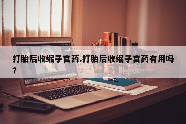米非米索使用打胎后收缩子宫药.打胎后收缩子宫药有用吗？