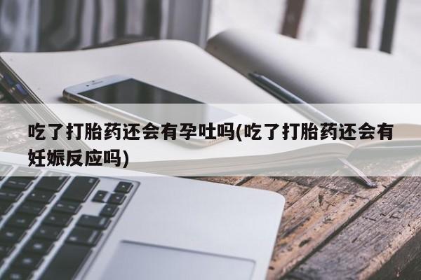 米非米索使用吃了打胎药还会有孕吐吗(吃了打胎药还会有妊娠反应吗)