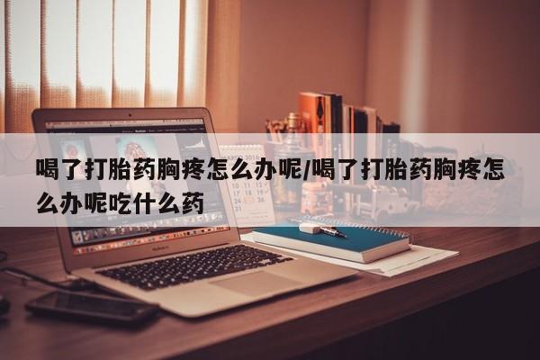 米非米索使用喝了打胎药胸疼怎么办呢/喝了打胎药胸疼怎么办呢吃什么药