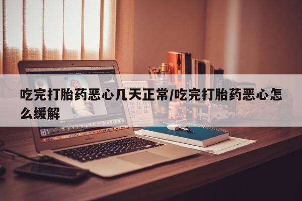 米非米索使用吃完打胎药恶心几天正常/吃完打胎药恶心怎么缓解