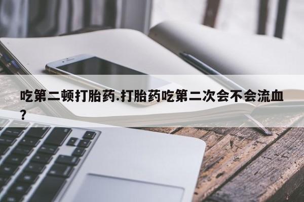 米非米索使用吃第二顿打胎药.打胎药吃第二次会不会流血？
