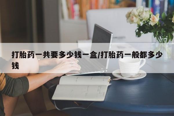 米非米索使用打胎药一共要多少钱一盒/打胎药一般都多少钱