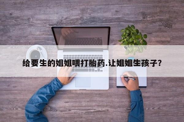 米非米索使用给要生的姐姐喂打胎药.让姐姐生孩子？