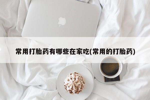 米非米索使用常用打胎药有哪些在家吃(常用的打胎药)