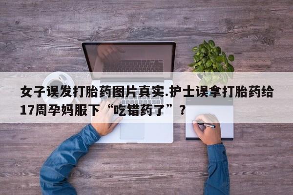 米非米索使用女子误发打胎药图片真实.护士误拿打胎药给17周孕妈服下“吃错药了”？