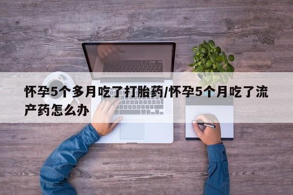 米非米索使用怀孕5个多月吃了打胎药/怀孕5个月吃了流产药怎么办