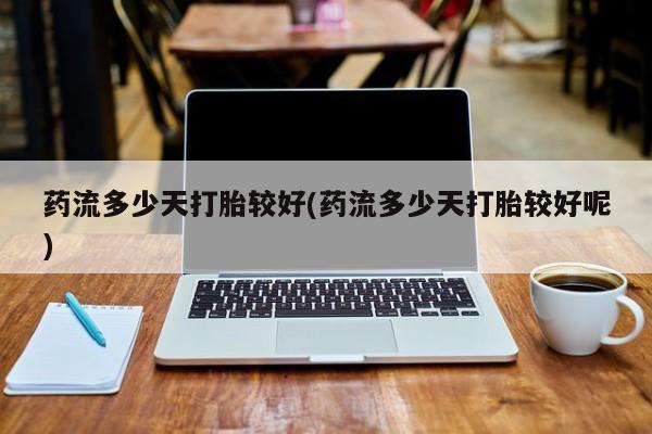 米非米索使用药流多少天打胎较好(药流多少天打胎较好呢)