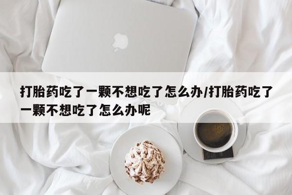 米非米索使用打胎药吃了一颗不想吃了怎么办/打胎药吃了一颗不想吃了怎么办呢