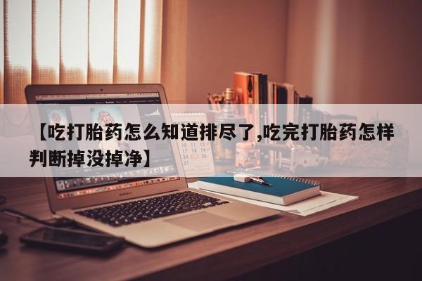 米非米索使用【吃打胎药怎么知道排尽了,吃完打胎药怎样判断掉没掉净】