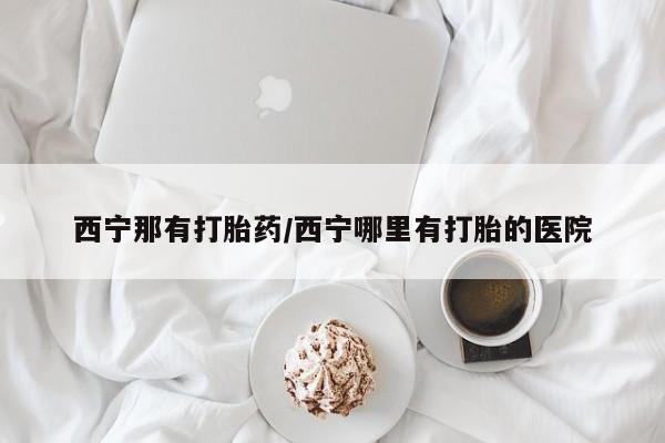 米非米索使用西宁那有打胎药/西宁哪里有打胎的医院