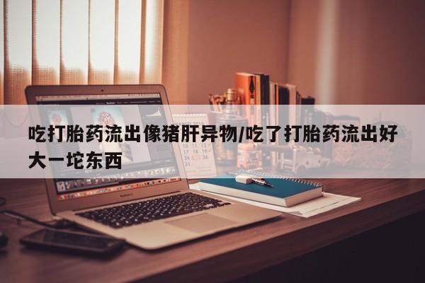 米非米索使用吃打胎药流出像猪肝异物/吃了打胎药流出好大一坨东西