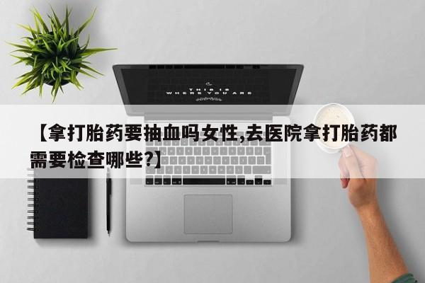 米非米索使用【拿打胎药要抽血吗女性,去医院拿打胎药都需要检查哪些?】