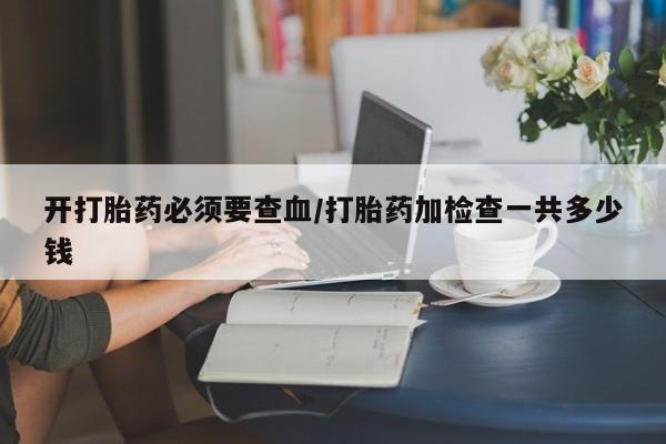 米非米索使用开打胎药必须要查血/打胎药加检查一共多少钱