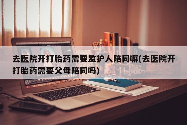 米非米索使用去医院开打胎药需要监护人陪同嘛(去医院开打胎药需要父母陪同吗)