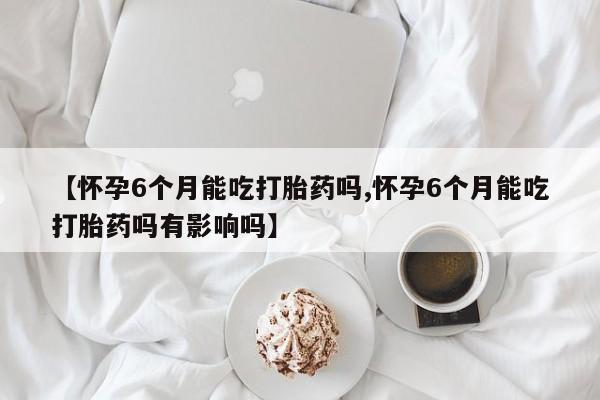 米非米索使用【怀孕6个月能吃打胎药吗,怀孕6个月能吃打胎药吗有影响吗】
