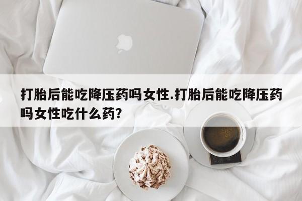 米非米索使用打胎后能吃降压药吗女性.打胎后能吃降压药吗女性吃什么药？
