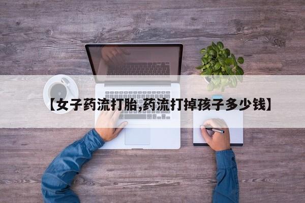 米非米索使用【女子药流打胎,药流打掉孩子多少钱】