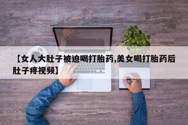 米非米索使用【女人大肚子被迫喝打胎药,美女喝打胎药后肚子疼视频】