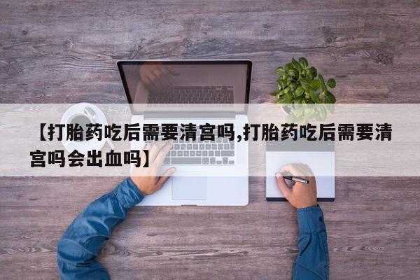 米非米索使用【打胎药吃后需要清宫吗,打胎药吃后需要清宫吗会出血吗】