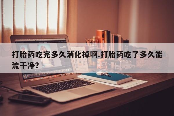 米非米索使用打胎药吃完多久消化掉啊.打胎药吃了多久能流干净?