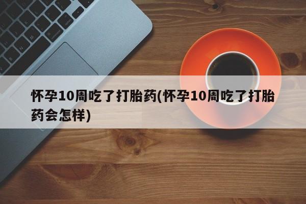 米非米索使用怀孕10周吃了打胎药(怀孕10周吃了打胎药会怎样)