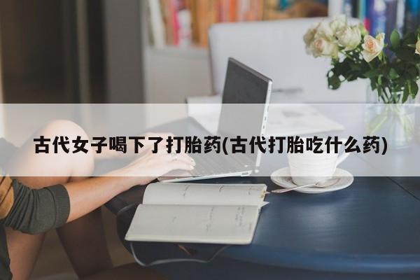 米非米索使用古代女子喝下了打胎药(古代打胎吃什么药)
