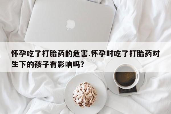 米非米索使用怀孕吃了打胎药的危害.怀孕时吃了打胎药对生下的孩子有影响吗？